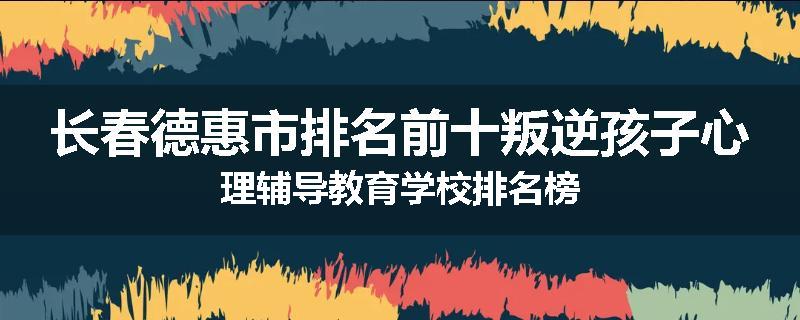 长春德惠市排名前十叛逆孩子心理辅导教育学校排名榜