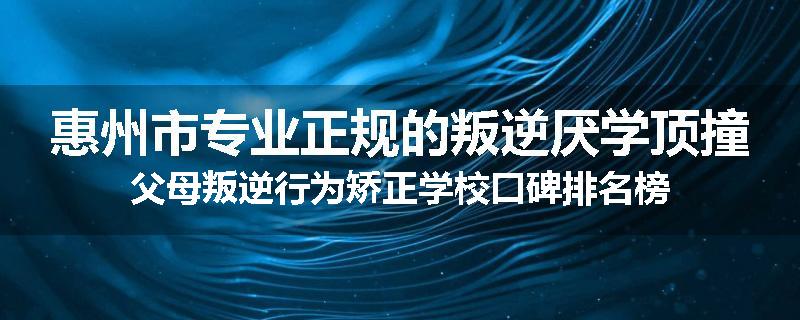 惠州市专业正规的叛逆厌学顶撞父母叛逆行为矫正学校口碑排名榜