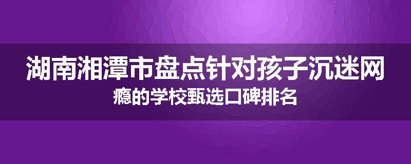 湖南湘潭市盘点针对孩子沉迷网瘾的学校甄选口碑排名