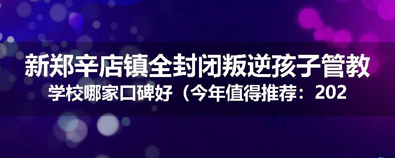 新郑辛店镇全封闭叛逆孩子管教学校哪家口碑好（今年值得推荐：2025已更新）