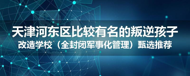 天津河东区比较有名的叛逆孩子改造学校（全封闭军事化管理）甄选推荐