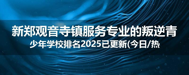 新郑观音寺镇服务专业的叛逆青少年学校排名2025已更新(今日/热点)