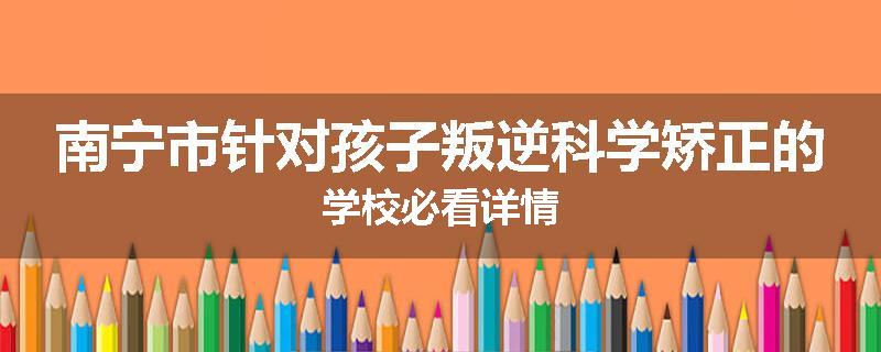 南宁市针对孩子叛逆科学矫正的学校必看详情