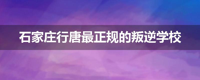 石家庄行唐最正规的叛逆学校