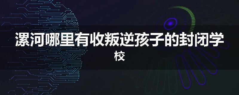 漯河哪里有收叛逆孩子的封闭学校