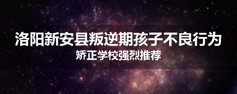洛阳新安县叛逆期孩子不良行为矫正学校强烈推荐