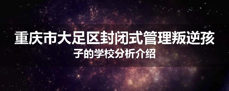 重庆市大足区封闭式管理叛逆孩子的学校分析介绍