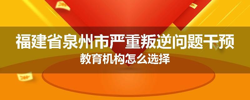 福建省泉州市严重叛逆问题干预教育机构怎么选择