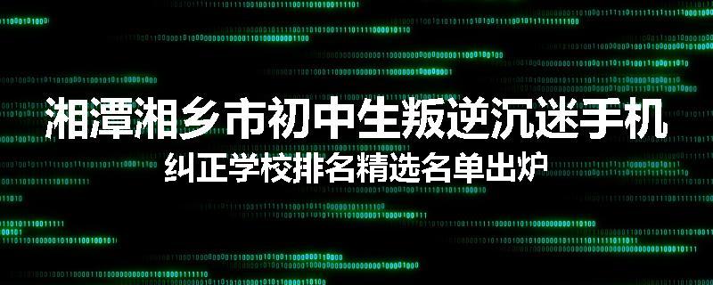 湘潭湘乡市初中生叛逆沉迷手机纠正学校排名精选名单出炉
