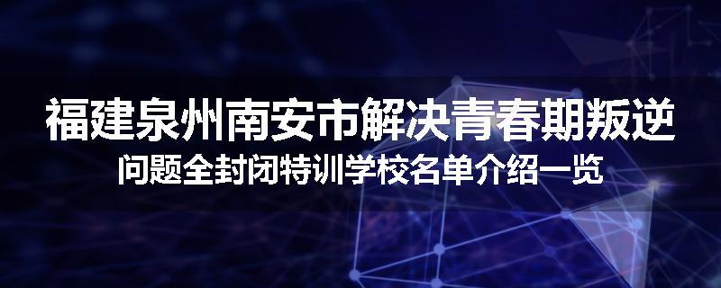 福建泉州南安市解决青春期叛逆问题全封闭特训学校名单介绍一览