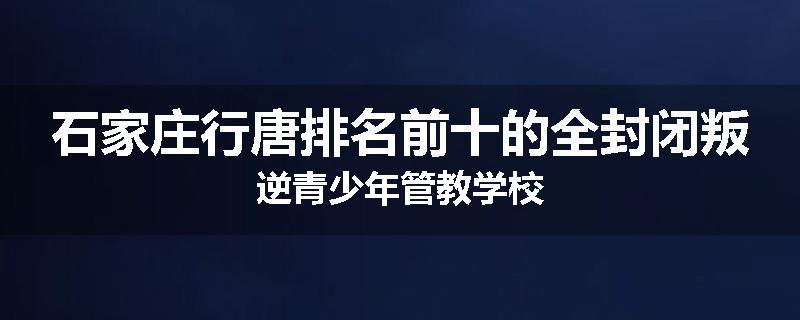 石家庄行唐排名前十的全封闭叛逆青少年管教学校