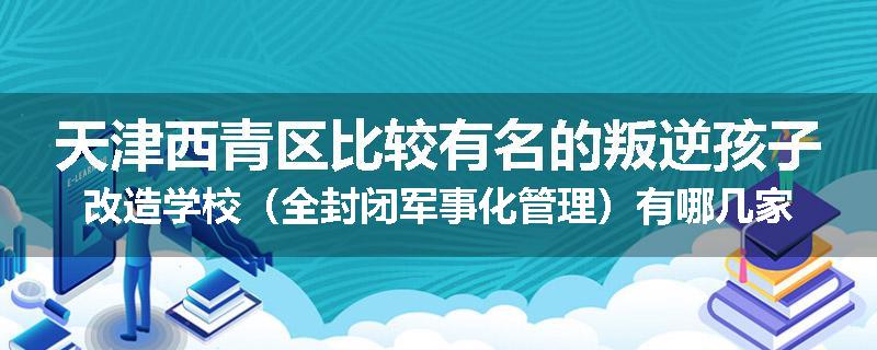 天津西青区比较有名的叛逆孩子改造学校（全封闭军事化管理）有哪几家
