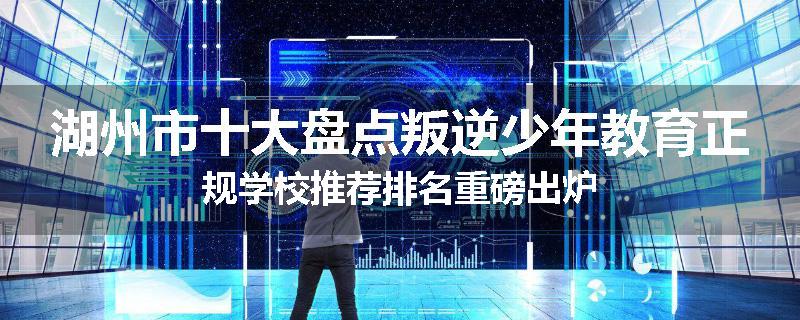 湖州市十大盘点叛逆少年教育正规学校推荐排名重磅出炉