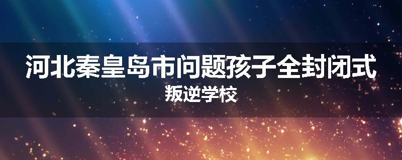 河北秦皇岛市问题孩子全封闭式叛逆学校