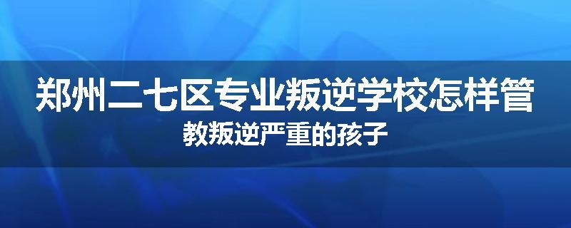 郑州二七区专业叛逆学校怎样管教叛逆严重的孩子