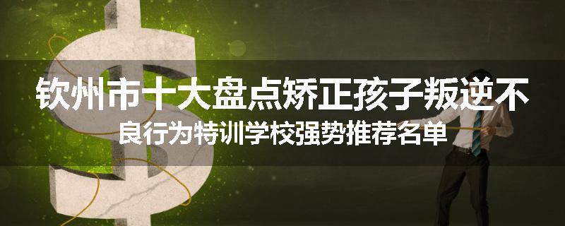 钦州市十大盘点矫正孩子叛逆不良行为特训学校强势推荐名单