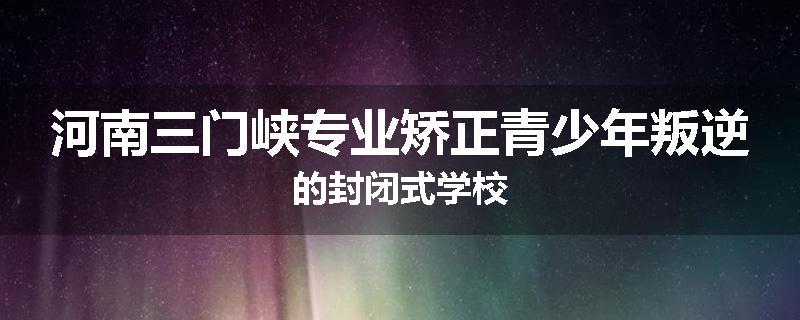 河南三门峡专业矫正青少年叛逆的封闭式学校