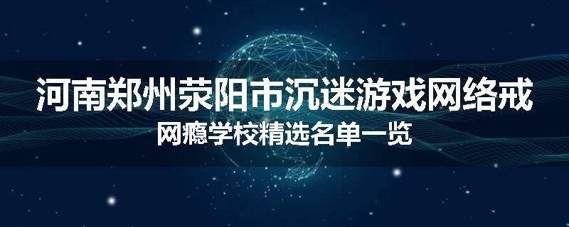 河南郑州荥阳市沉迷游戏网络戒网瘾学校精选名单一览