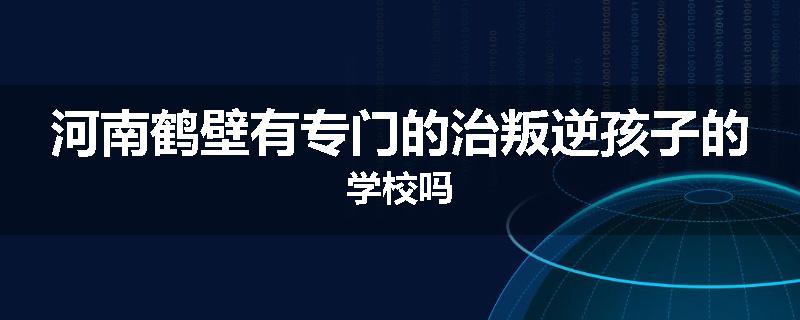 河南鹤壁有专门的治叛逆孩子的学校吗