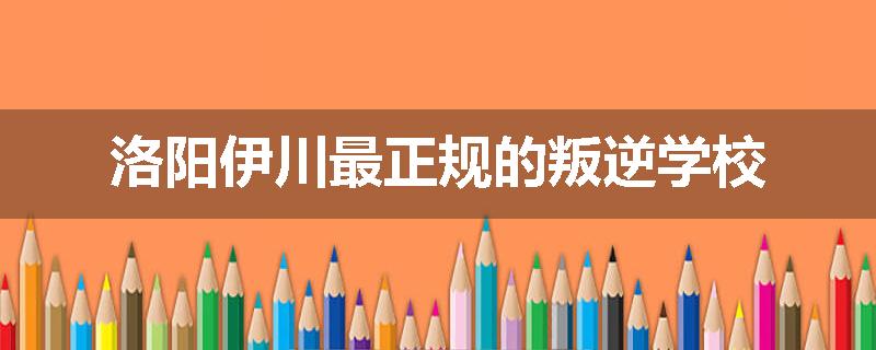 洛阳伊川最正规的叛逆学校