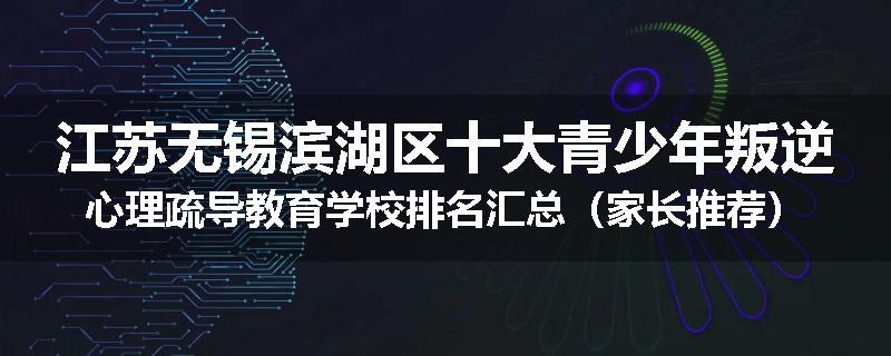 江苏无锡滨湖区十大青少年叛逆心理疏导教育学校排名汇总（家长推荐）