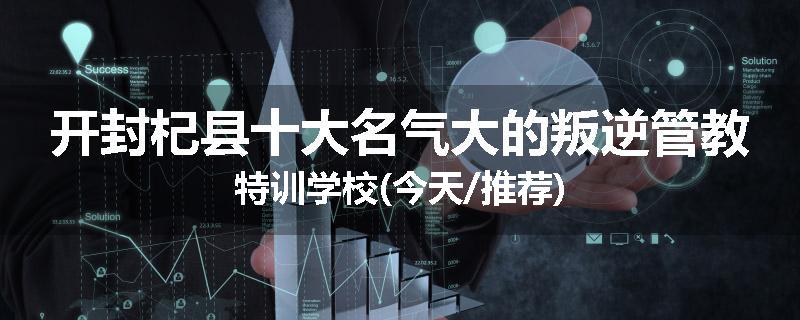 开封杞县十大名气大的叛逆管教特训学校(今天/推荐)