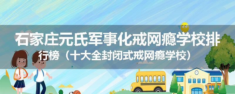 石家庄元氏军事化戒网瘾学校排行榜（十大全封闭式戒网瘾学校）