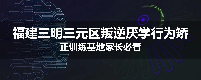 福建三明三元区叛逆厌学行为矫正训练基地家长必看