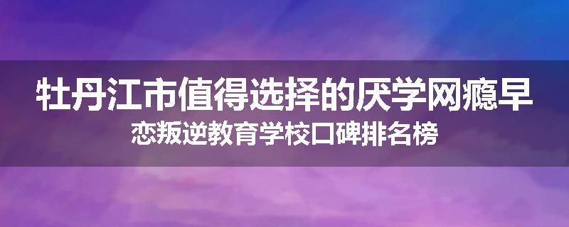 牡丹江市值得选择的厌学网瘾早恋叛逆教育学校口碑排名榜