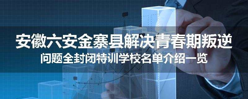 安徽六安金寨县解决青春期叛逆问题全封闭特训学校名单介绍一览