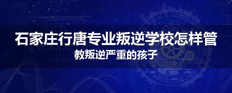 石家庄行唐专业叛逆学校怎样管教叛逆严重的孩子