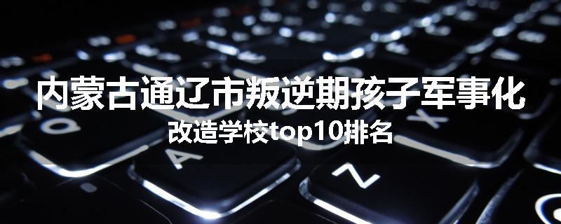 内蒙古通辽市叛逆期孩子军事化改造学校top10排名