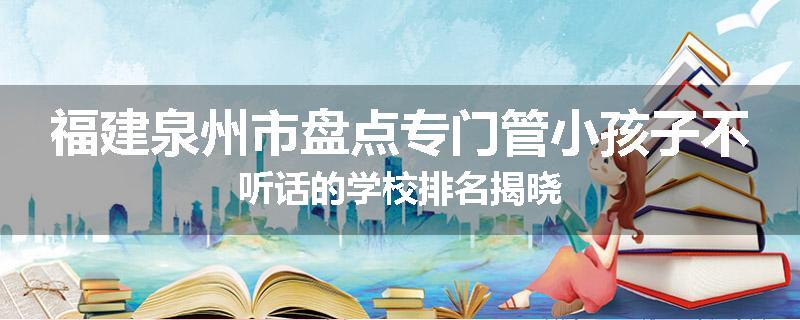 福建泉州市盘点专门管小孩子不听话的学校排名揭晓