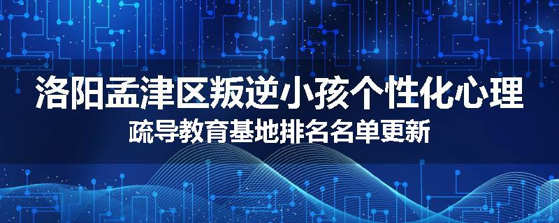洛阳孟津区叛逆小孩个性化心理疏导教育基地排名名单更新