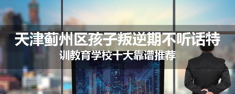 天津蓟州区孩子叛逆期不听话特训教育学校十大靠谱推荐