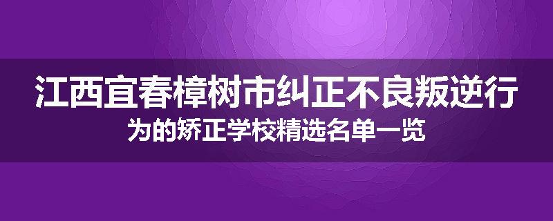 江西宜春樟树市纠正不良叛逆行为的矫正学校精选名单一览