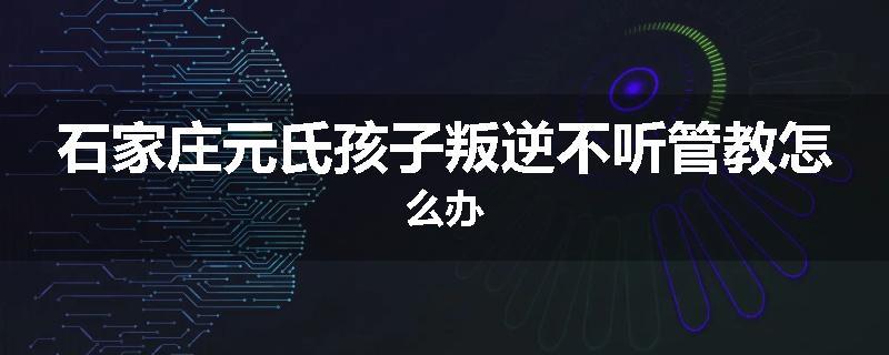 石家庄元氏孩子叛逆不听管教怎么办