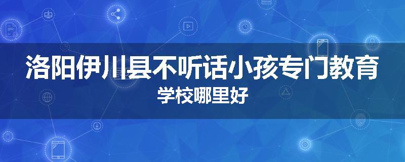 洛阳伊川县不听话小孩专门教育学校哪里好