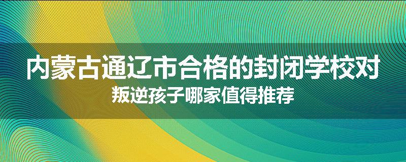 内蒙古通辽市合格的封闭学校对叛逆孩子哪家值得推荐