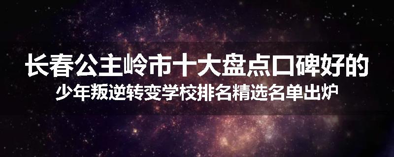 长春公主岭市十大盘点口碑好的少年叛逆转变学校排名精选名单出炉