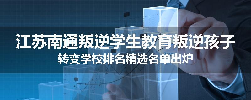 江苏南通叛逆学生教育叛逆孩子转变学校排名精选名单出炉