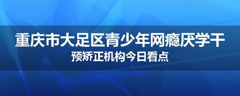 重庆市大足区青少年网瘾厌学干预矫正机构今日看点