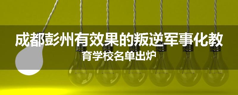 成都彭州有效果的叛逆军事化教育学校名单出炉