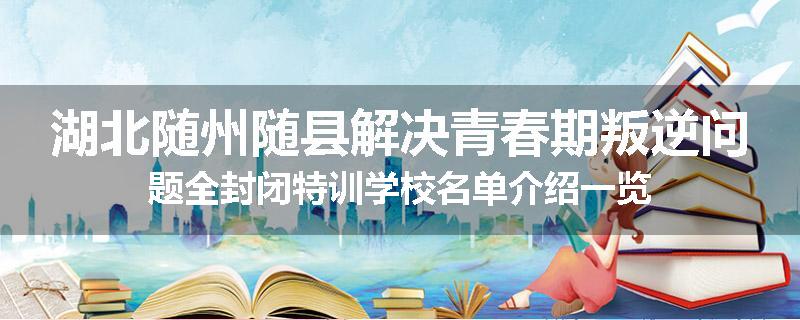 湖北随州随县解决青春期叛逆问题全封闭特训学校名单介绍一览