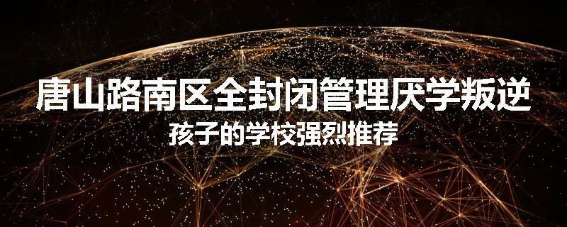 唐山路南区全封闭管理厌学叛逆孩子的学校强烈推荐