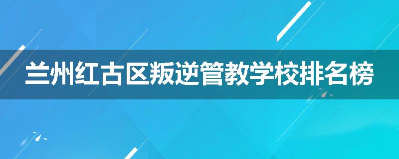兰州红古区叛逆管教学校排名榜