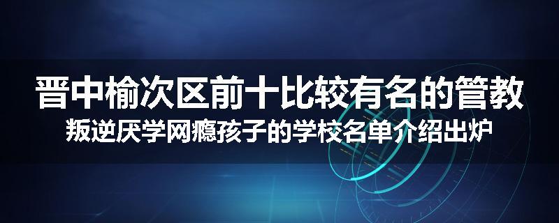 晋中榆次区前十比较有名的管教叛逆厌学网瘾孩子的学校名单介绍出炉
