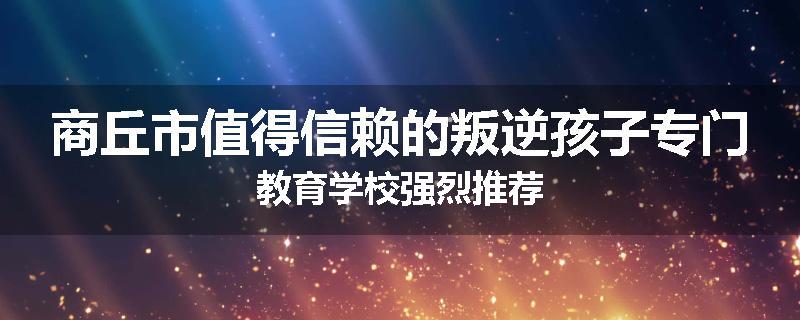 商丘市值得信赖的叛逆孩子专门教育学校强烈推荐