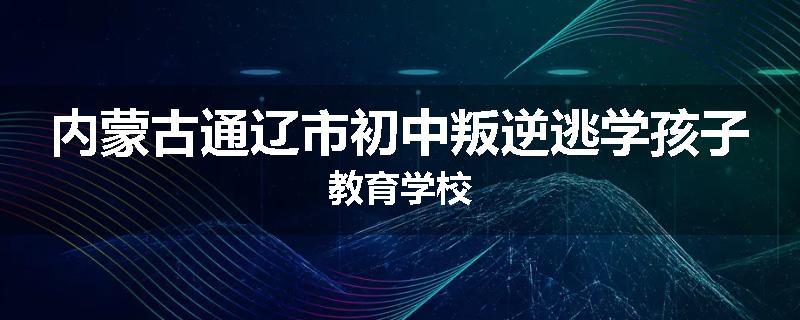 内蒙古通辽市初中叛逆逃学孩子教育学校