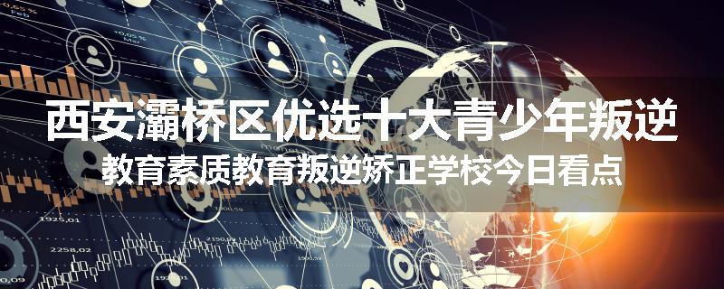西安灞桥区优选十大青少年叛逆教育素质教育叛逆矫正学校今日看点
